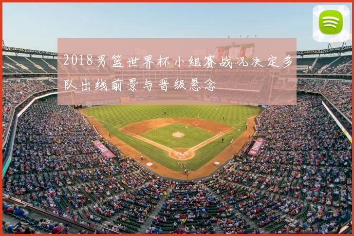 2018男篮世界杯小组赛战况决定多队出线前景与晋级悬念