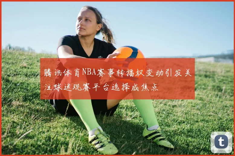 腾讯体育NBA赛事转播权变动引发关注球迷观赛平台选择成焦点
