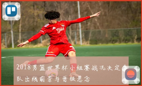 2018男篮世界杯小组赛战况决定多队出线前景与晋级悬念