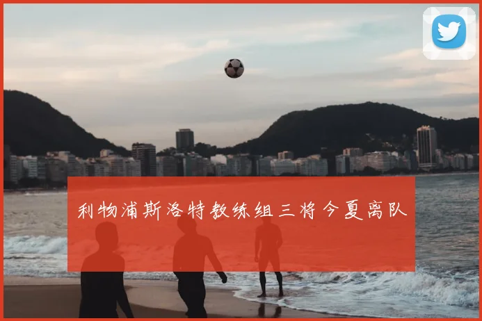 利物浦斯洛特教练组三将今夏离队