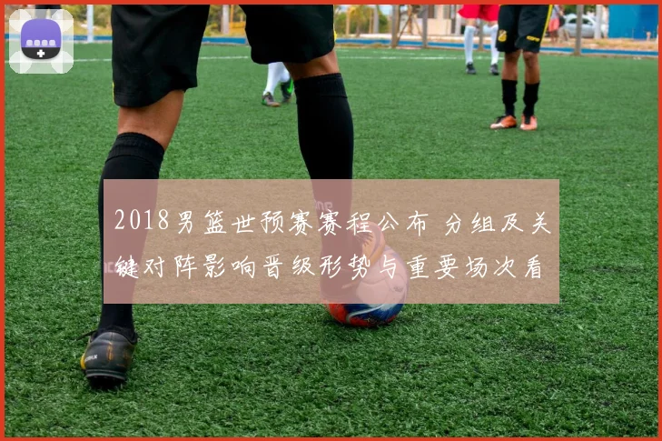 2018男篮世预赛赛程公布 分组及关键对阵影响晋级形势与重要场次看点