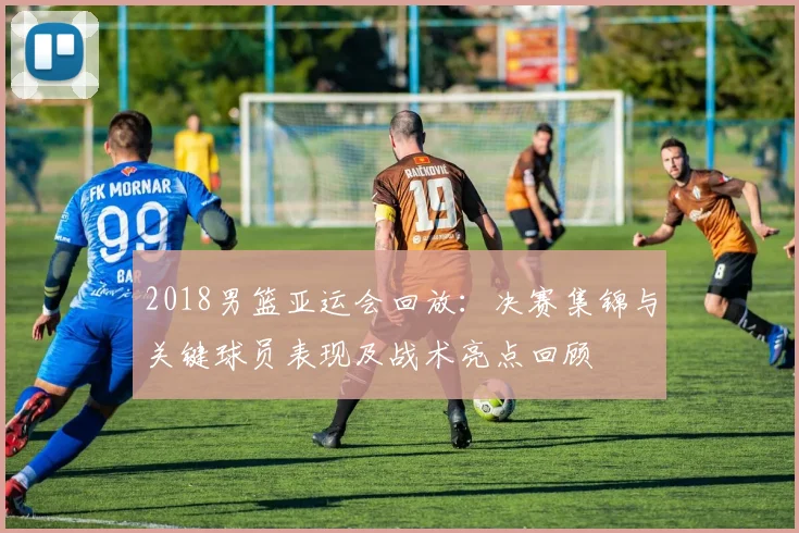 2018男篮亚运会回放：决赛集锦与关键球员表现及战术亮点回顾