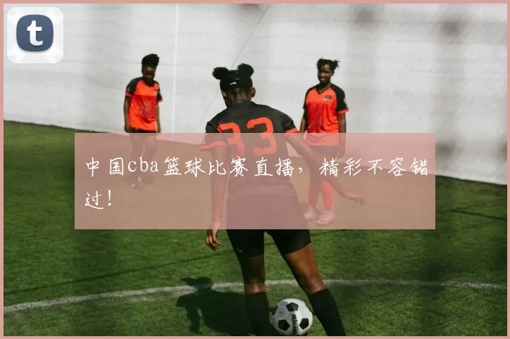 中国cba篮球比赛直播,精彩不容错过!