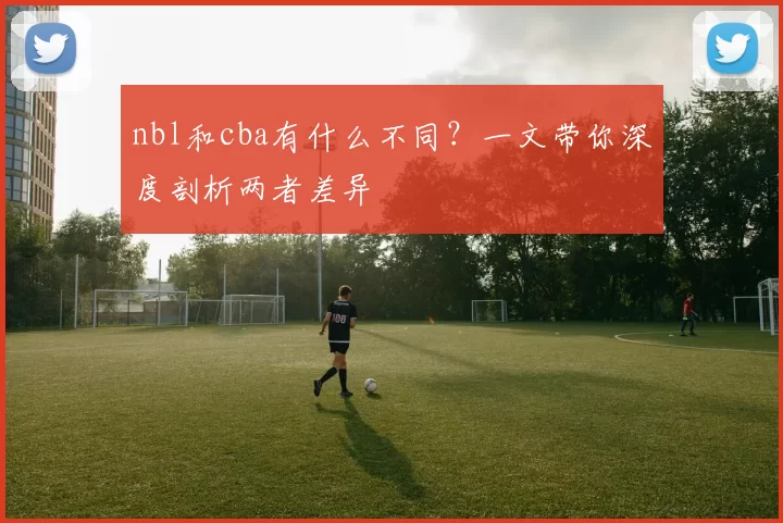 nbl和cba有什么不同？一文带你深度剖析两者差异