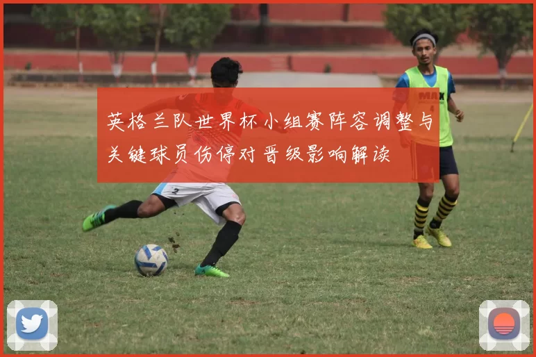 英格兰队世界杯小组赛阵容调整与关键球员伤停对晋级影响解读