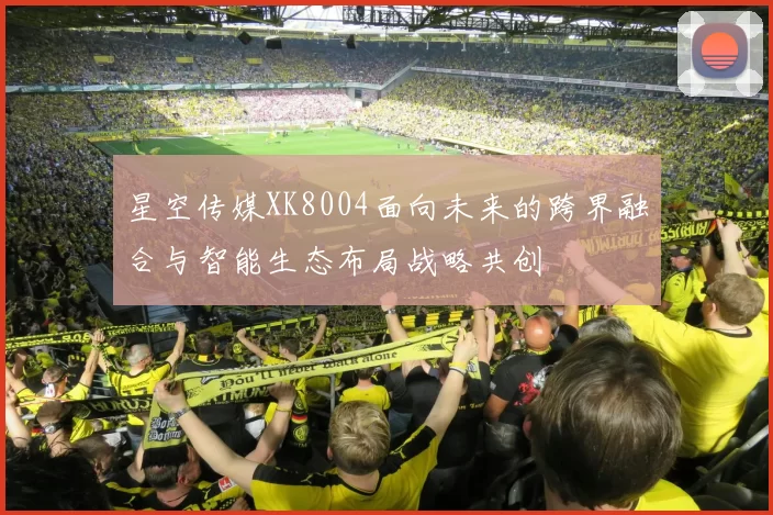 星空传媒XK8004面向未来的跨界融合与智能生态布局战略共创