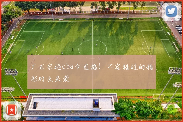 广东宏远cba今直播！不容错过的精彩对决来袭