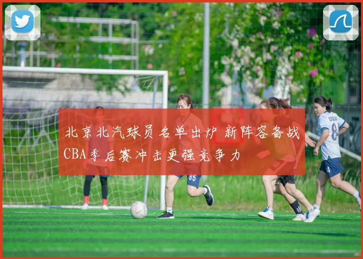 北京北汽球员名单出炉 新阵容备战CBA季后赛冲击更强竞争力