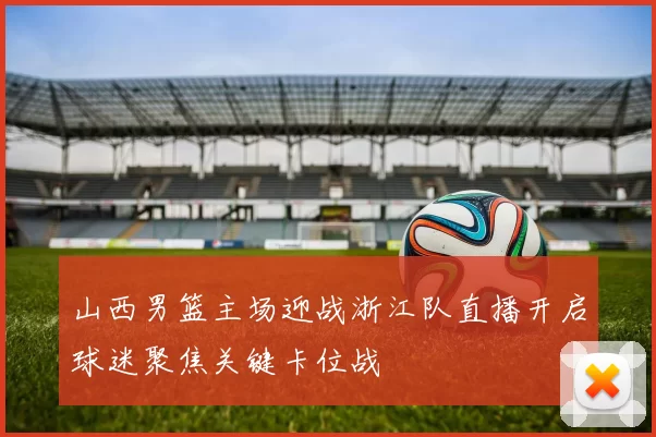 山西男篮主场迎战浙江队直播开启球迷聚焦关键卡位战