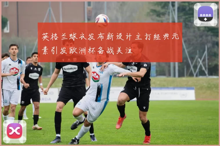 英格兰球衣发布新设计主打经典元素引发欧洲杯备战关注
