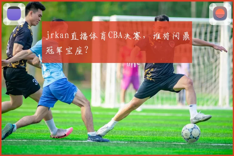jrkan直播体育CBA决赛，谁将问鼎冠军宝座？