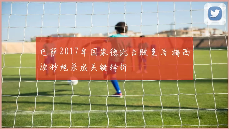 巴萨2017年国家德比击败皇马 梅西读秒绝杀成关键转折