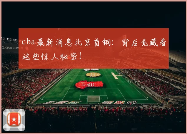 cba最新消息北京首钢：背后竟藏着这些惊人秘密！