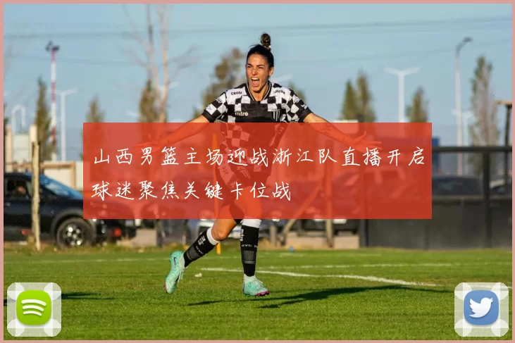 山西男篮主场迎战浙江队直播开启球迷聚焦关键卡位战