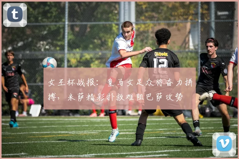 女王杯战报:皇马女足众将奋力拼搏,米萨精彩扑救难阻巴萨攻势
