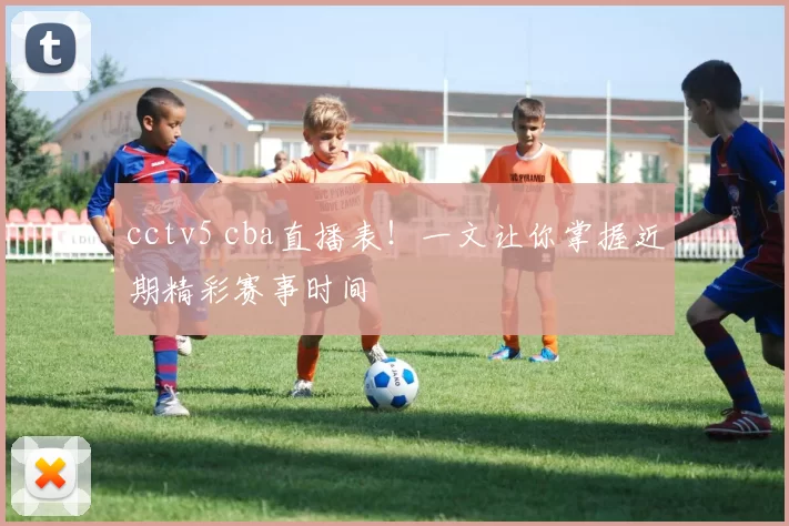 cctv5 cba直播表!一文让你掌握近期精彩赛事时间
