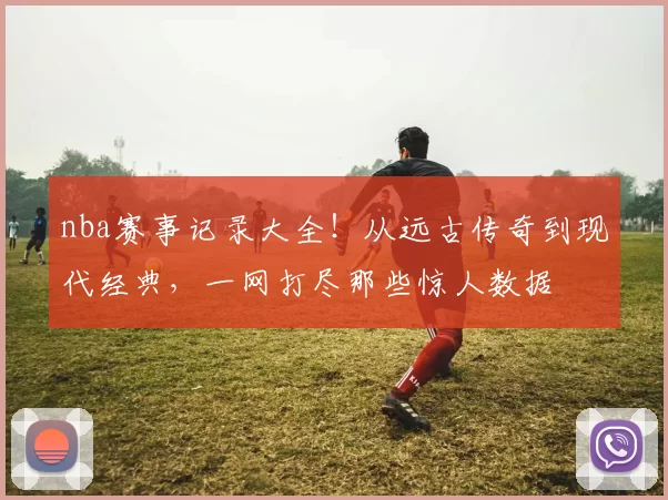 nba赛事记录大全！从远古传奇到现代经典，一网打尽那些惊人数据