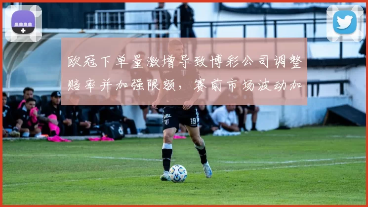 欧冠下单量激增导致博彩公司调整赔率并加强限额，赛前市场波动加剧