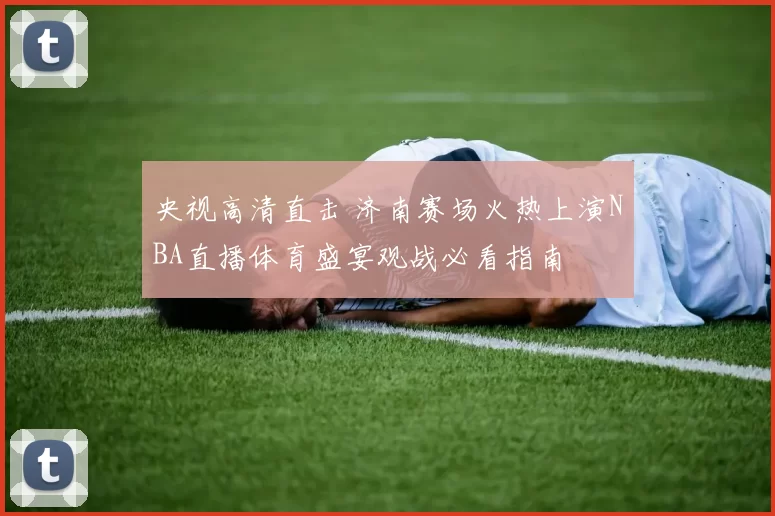 央视高清直击 济南赛场火热上演NBA直播体育盛宴观战必看指南