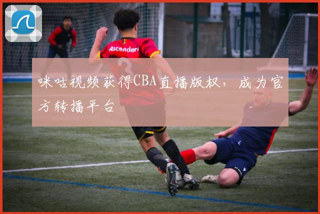 咪咕视频获得CBA直播版权，成为官方转播平台