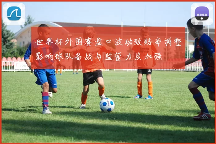世界杯外围赛盘口波动致赔率调整影响球队备战与监管力度加强