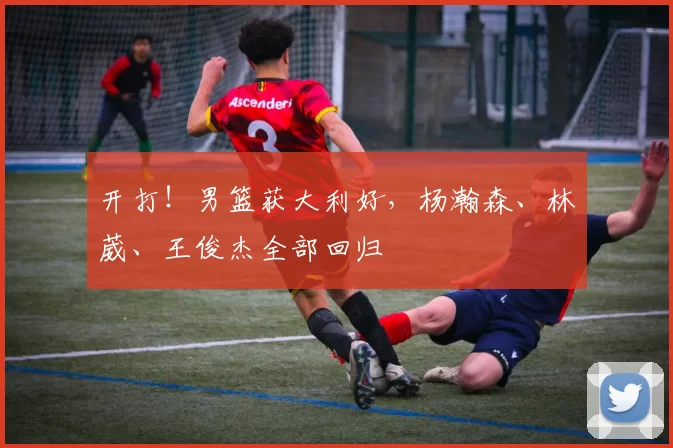 开打!男篮获大利好,杨瀚森、林葳、王俊杰全部回归