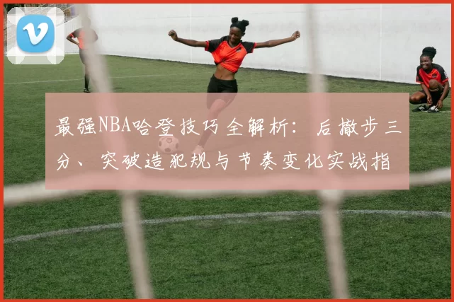 最强NBA哈登技巧全解析：后撤步三分、突破造犯规与节奏变化实战指南
