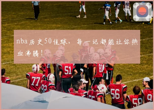 nba历史50佳球，每一记都能让你热血沸腾！