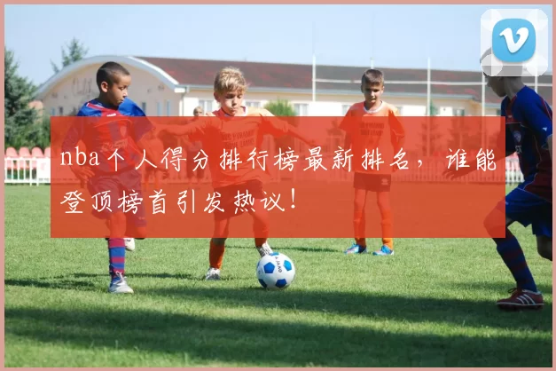 nba个人得分排行榜最新排名,谁能登顶榜首引发热议!