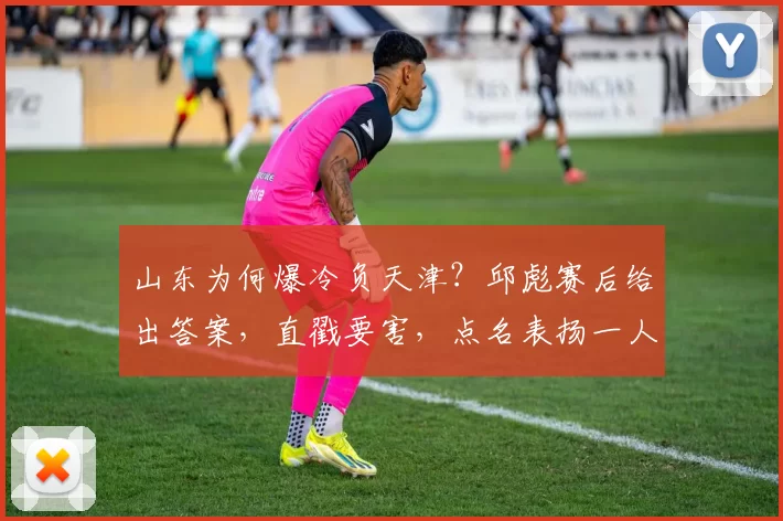 山东为何爆冷负天津?邱彪赛后给出答案,直戳要害,点名表扬一人