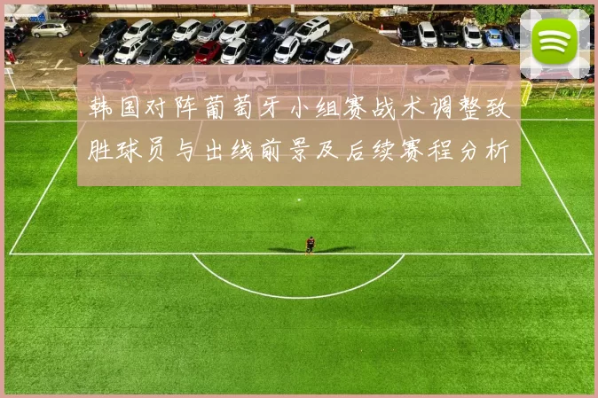 韩国对阵葡萄牙小组赛战术调整致胜球员与出线前景及后续赛程分析