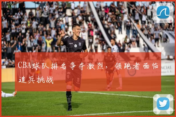 CBA球队排名争夺激烈，领跑者面临追兵挑战