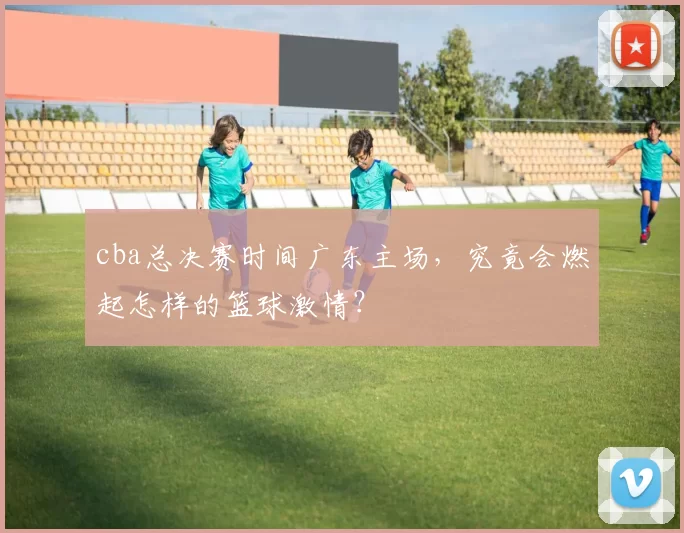 cba总决赛时间广东主场，究竟会燃起怎样的篮球激情？