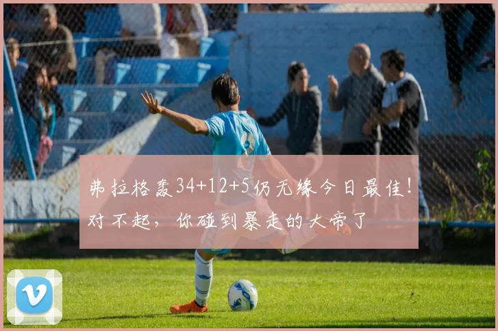 弗拉格轰34+12+5仍无缘今日最佳！对不起，你碰到暴走的大帝了