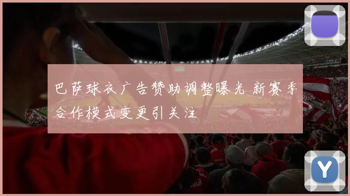 巴萨球衣广告赞助调整曝光 新赛季合作模式变更引关注