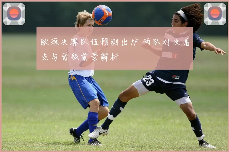 欧冠决赛队伍预测出炉 两队对决看点与晋级前景解析