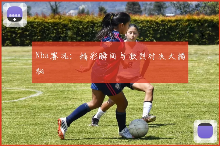 Nba赛况：精彩瞬间与激烈对决大揭秘