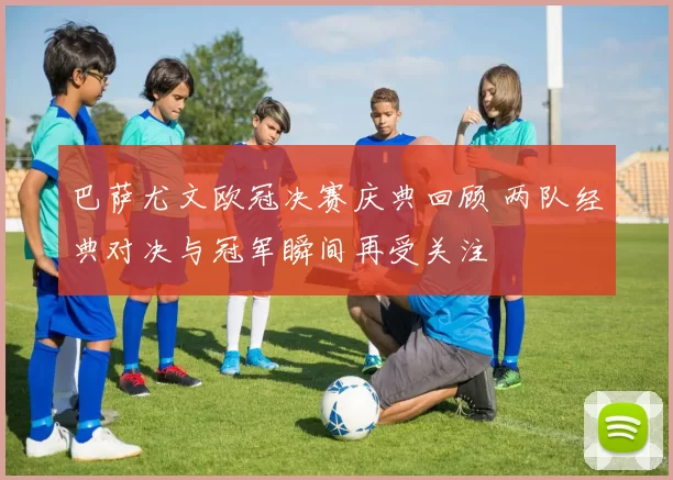 巴萨尤文欧冠决赛庆典回顾 两队经典对决与冠军瞬间再受关注