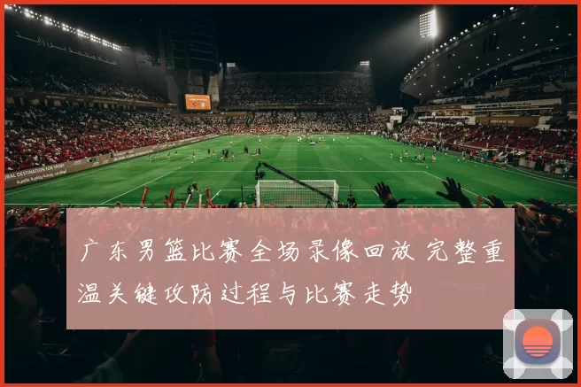 广东男篮比赛全场录像回放 完整重温关键攻防过程与比赛走势