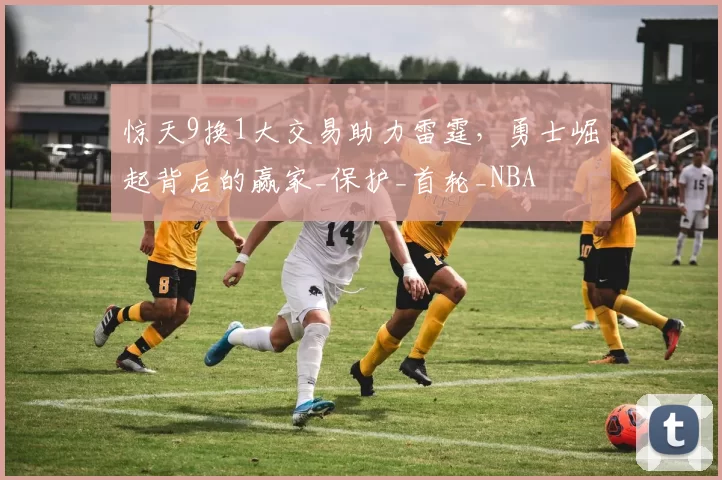 惊天9换1大交易助力雷霆，勇士崛起背后的赢家_保护_首轮_NBA