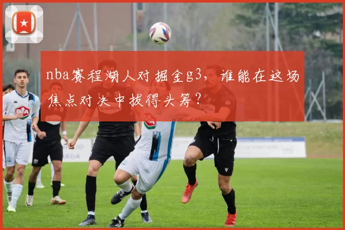 nba赛程湖人对掘金g3,谁能在这场焦点对决中拔得头筹?