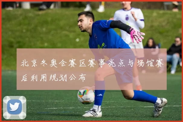 北京冬奥会赛区赛事亮点与场馆赛后利用规划公布