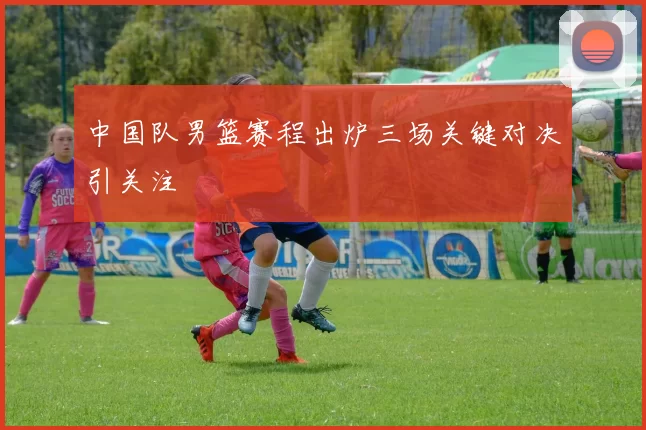 中国队男篮赛程出炉三场关键对决引关注