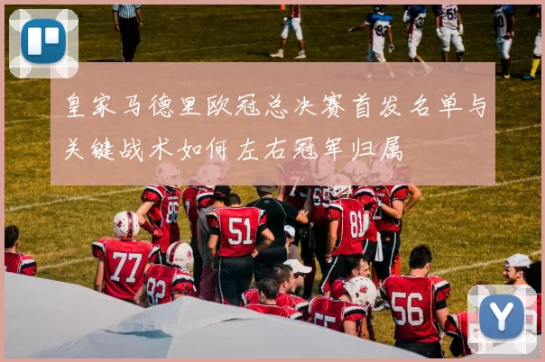 皇家马德里欧冠总决赛首发名单与关键战术如何左右冠军归属