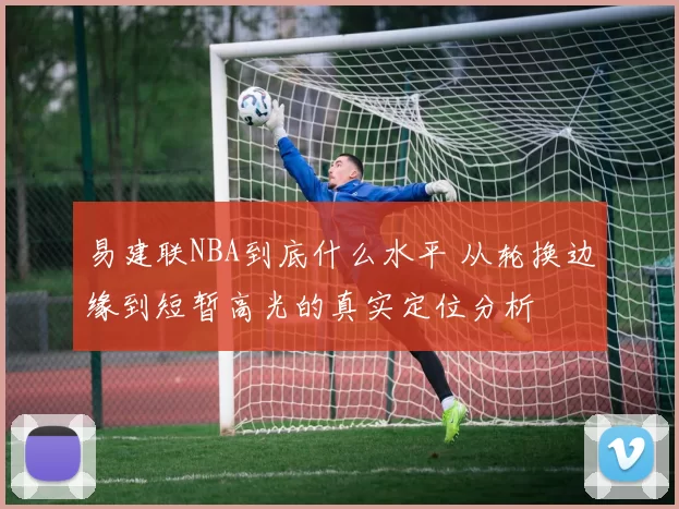 易建联NBA到底什么水平 从轮换边缘到短暂高光的真实定位分析