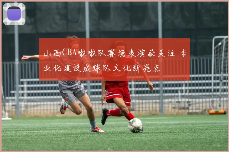 山西CBA啦啦队赛场表演获关注 专业化建设成球队文化新亮点