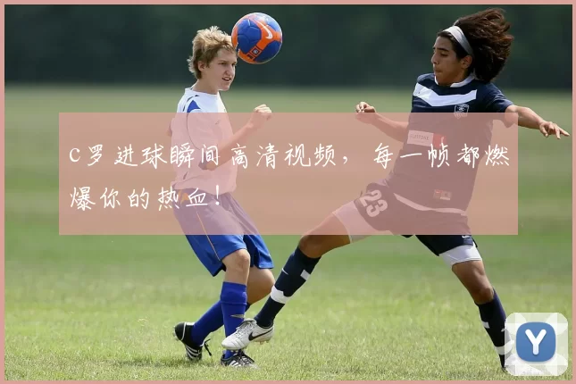 c罗进球瞬间高清视频，每一帧都燃爆你的热血！