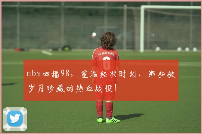 nba回播98,重温经典时刻,那些被岁月珍藏的热血战役!