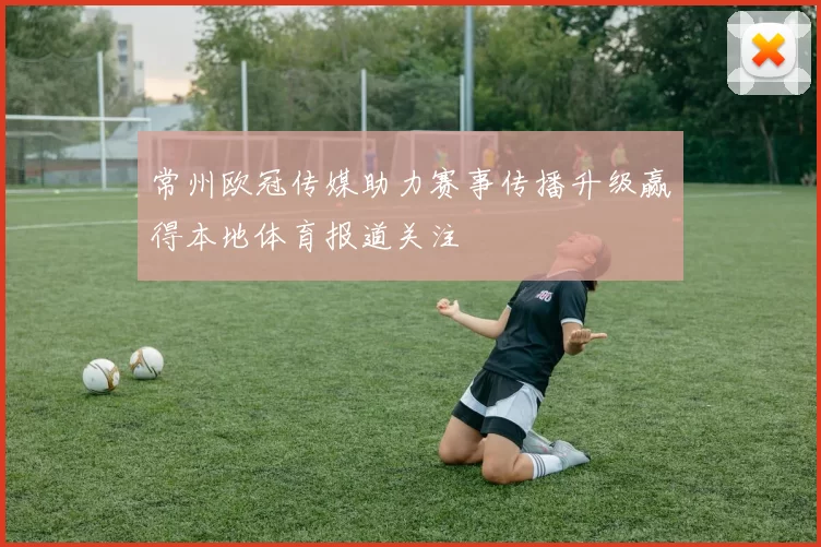 常州欧冠传媒助力赛事传播升级赢得本地体育报道关注